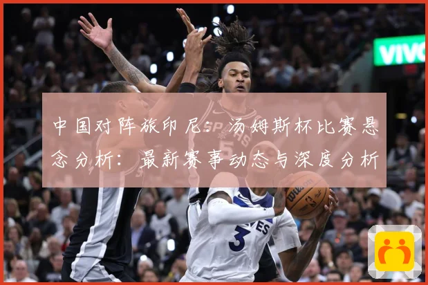 中国对阵旅印尼：汤姆斯杯比赛悬念分析：最新赛事动态与深度分析