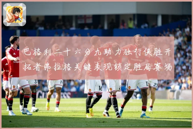巴格利二十六分九助力独行侠胜开拓者弗拉格关键表现锁定胜局赛场复盘：最新赛事动态与深度分析