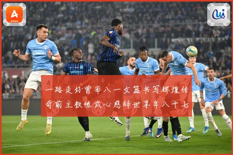 一路走好曾率八一女篮书写辉煌传奇前主教练武心慈辞世享年八十七赛场复盘：最新赛事动态与深度分析