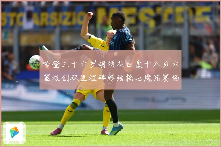 哈登三十六岁胡须花白轰十八分六篮板创双里程碑终结抢七魔咒赛场复盘：最新赛事动态与深度分析