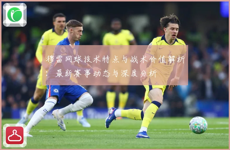 穆雷网球技术特点与战术价值解析：最新赛事动态与深度分析